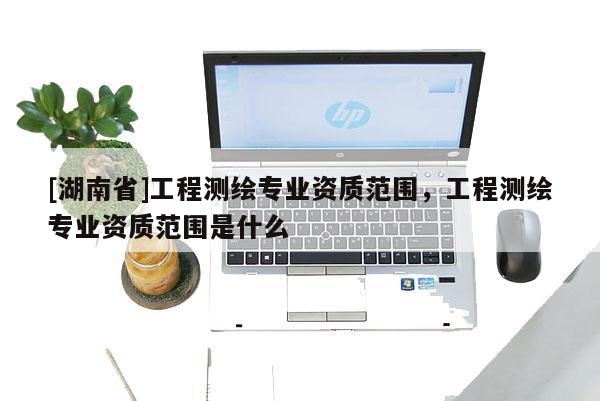 [湖南省]工程測繪專業資質范圍，工程測繪專業資質范圍是什么