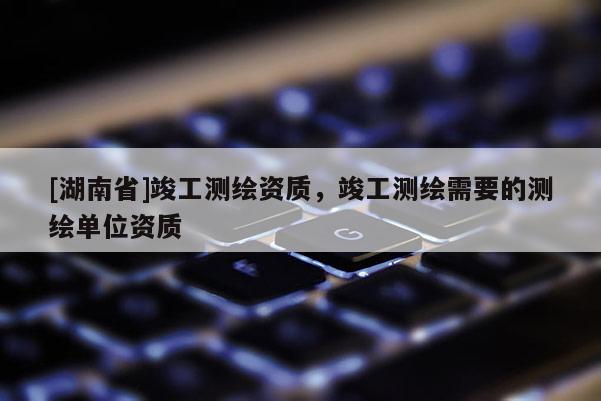 [湖南省]竣工測繪資質，竣工測繪需要的測繪單位資質
