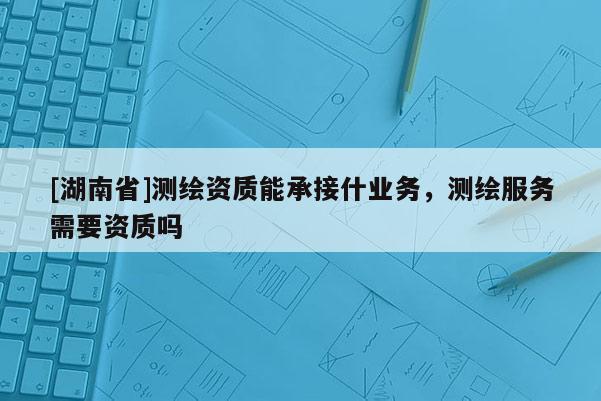 [湖南省]測繪資質能承接什業務，測繪服務需要資質嗎