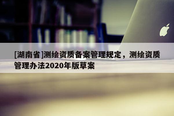 [湖南省]測繪資質備案管理規定，測繪資質管理辦法2020年版草案