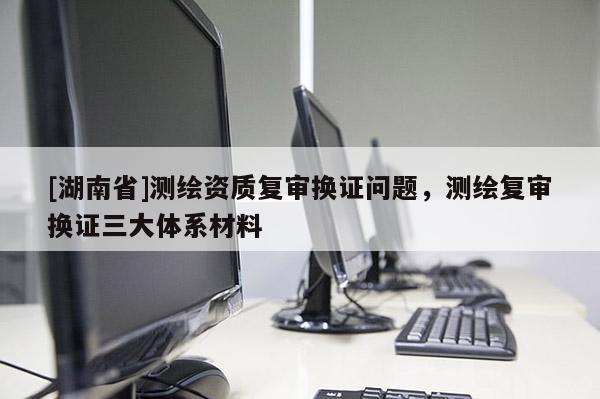 [湖南省]測繪資質復審換證問題，測繪復審換證三大體系材料