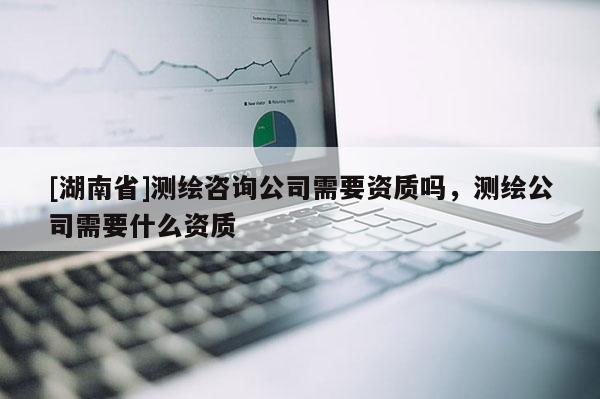 [湖南省]測繪咨詢公司需要資質嗎，測繪公司需要什么資質