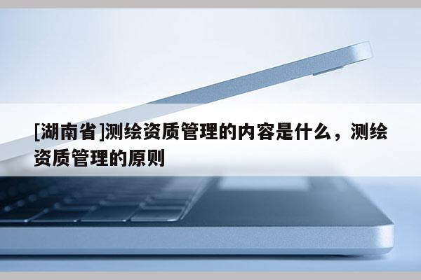[湖南省]測繪資質管理的內容是什么，測繪資質管理的原則