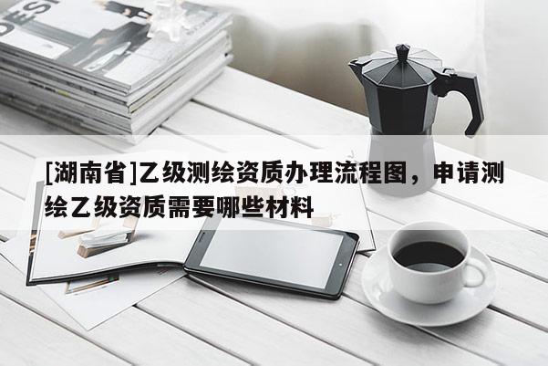 [湖南省]乙級測繪資質辦理流程圖，申請測繪乙級資質需要哪些材料