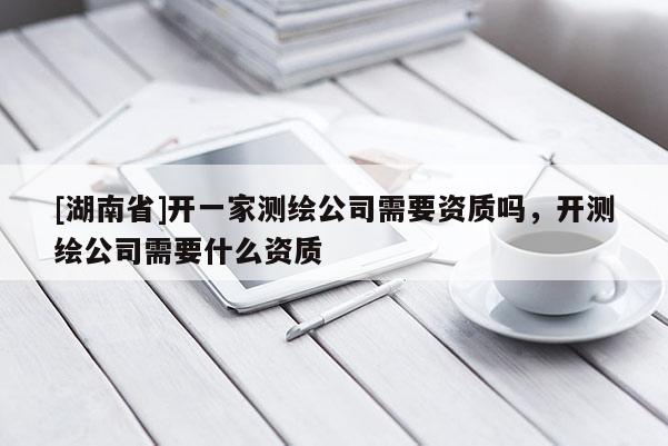 [湖南省]開一家測繪公司需要資質嗎，開測繪公司需要什么資質