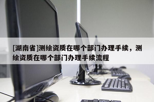 [湖南省]測(cè)繪資質(zhì)在哪個(gè)部門辦理手續(xù)，測(cè)繪資質(zhì)在哪個(gè)部門辦理手續(xù)流程