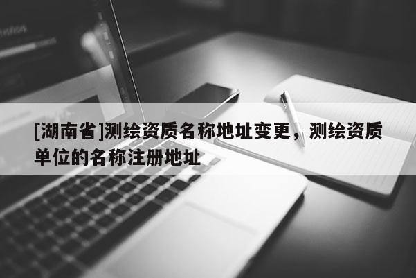 [湖南省]測繪資質(zhì)名稱地址變更，測繪資質(zhì)單位的名稱注冊地址
