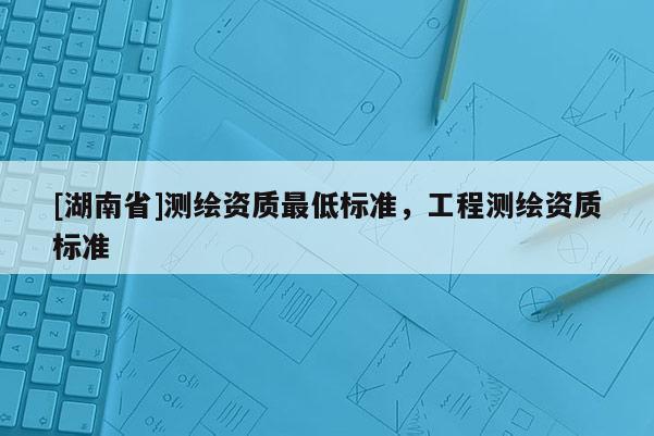 [湖南省]測繪資質最低標準，工程測繪資質標準