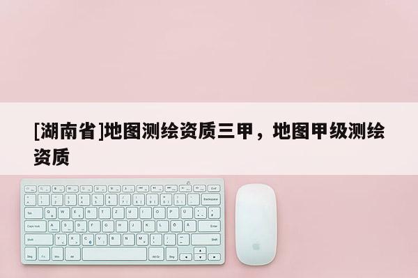 [湖南省]地圖測繪資質三甲，地圖甲級測繪資質