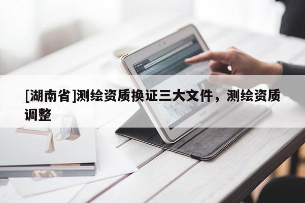 [湖南省]測繪資質換證三大文件，測繪資質調整