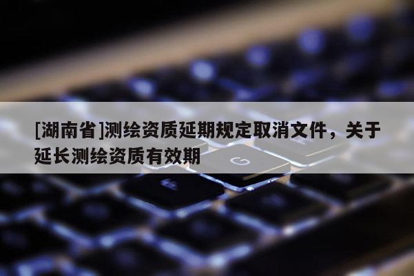 [湖南省]測繪資質延期規定取消文件，關于延長測繪資質有效期