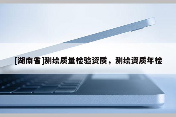 [湖南省]測繪質(zhì)量檢驗資質(zhì)，測繪資質(zhì)年檢