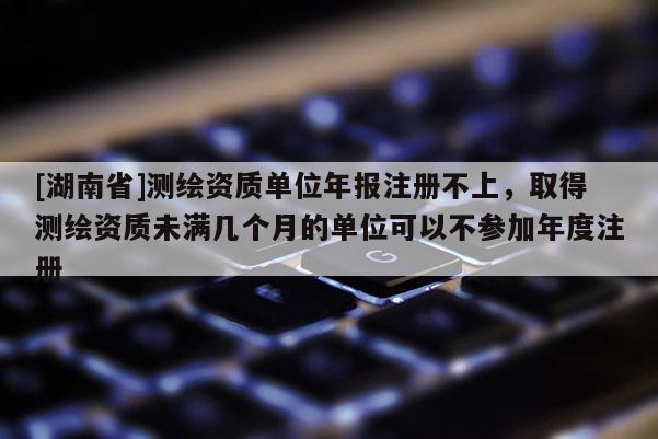 [湖南省]測繪資質單位年報注冊不上，取得測繪資質未滿幾個月的單位可以不參加年度注冊