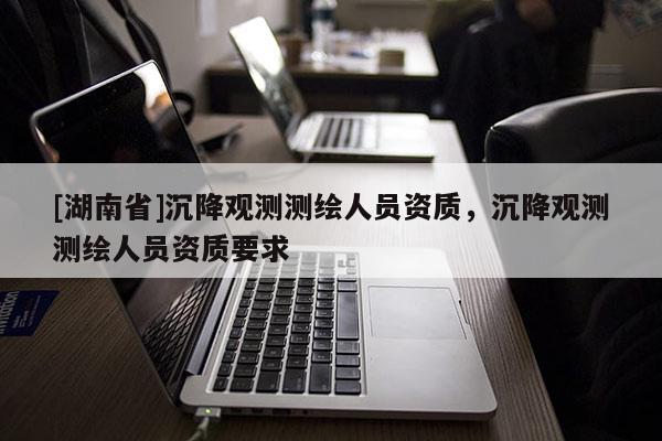 [湖南省]沉降觀測測繪人員資質，沉降觀測測繪人員資質要求