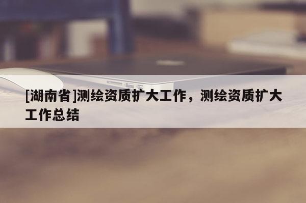 [湖南省]測繪資質擴大工作，測繪資質擴大工作總結