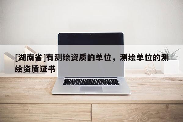 [湖南省]有測(cè)繪資質(zhì)的單位，測(cè)繪單位的測(cè)繪資質(zhì)證書