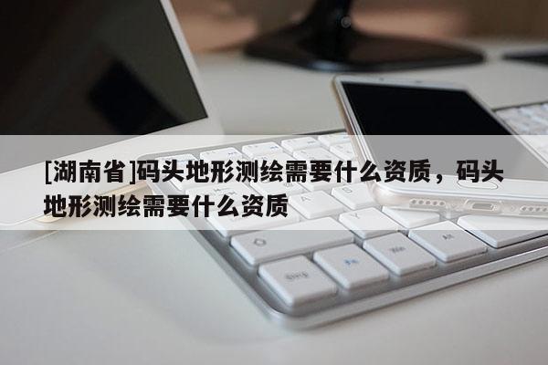 [湖南省]碼頭地形測繪需要什么資質，碼頭地形測繪需要什么資質