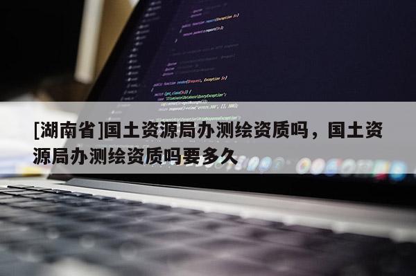 [湖南省]國土資源局辦測繪資質嗎，國土資源局辦測繪資質嗎要多久