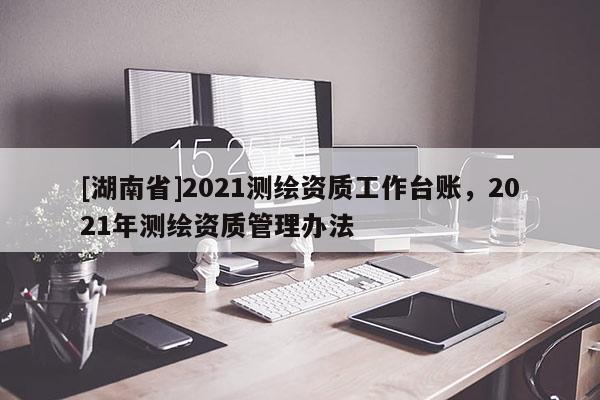 [湖南省]2021測繪資質(zhì)工作臺賬，2021年測繪資質(zhì)管理辦法