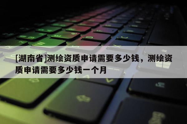 [湖南省]測繪資質申請需要多少錢，測繪資質申請需要多少錢一個月