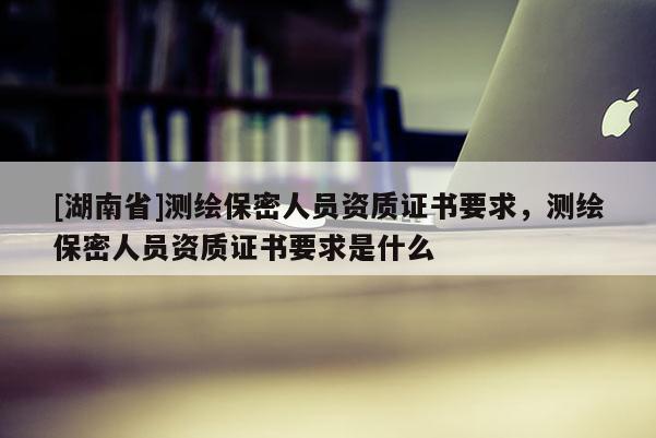 [湖南省]測繪保密人員資質證書要求，測繪保密人員資質證書要求是什么