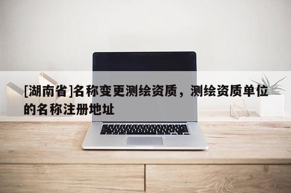 [湖南省]名稱變更測繪資質，測繪資質單位的名稱注冊地址