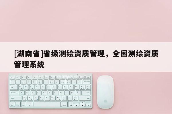 [湖南省]省級測繪資質(zhì)管理，全國測繪資質(zhì)管理系統(tǒng)
