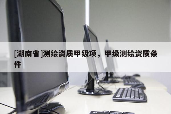 [湖南省]測繪資質甲級項，甲級測繪資質條件
