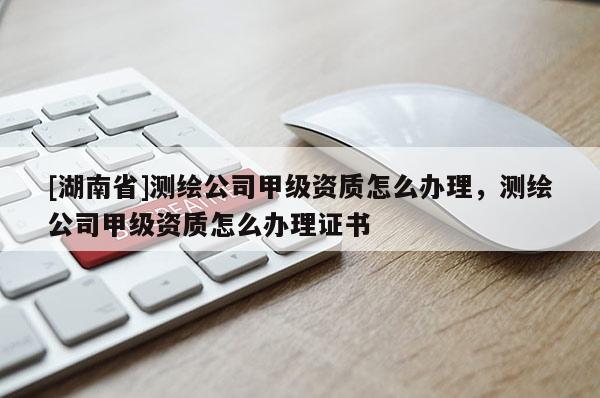 [湖南省]測繪公司甲級資質怎么辦理，測繪公司甲級資質怎么辦理證書