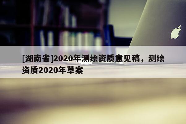 [湖南省]2020年測(cè)繪資質(zhì)意見(jiàn)稿，測(cè)繪資質(zhì)2020年草案