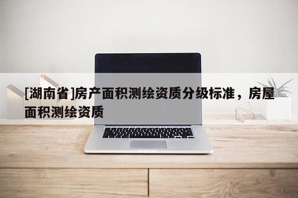 [湖南省]房產面積測繪資質分級標準，房屋面積測繪資質