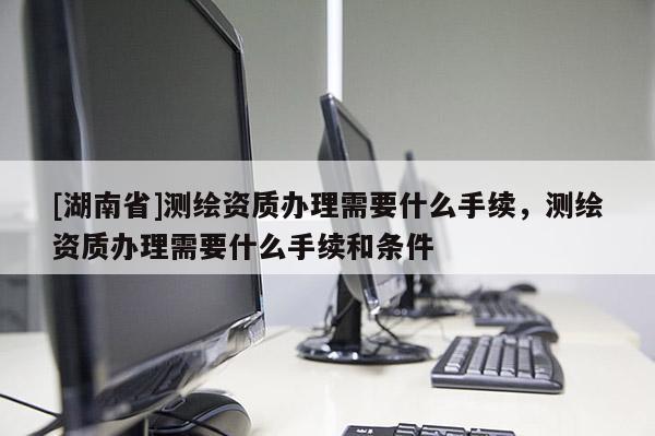 [湖南省]測繪資質辦理需要什么手續，測繪資質辦理需要什么手續和條件