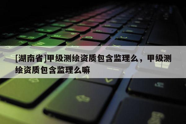 [湖南省]甲級測繪資質包含監理么，甲級測繪資質包含監理么嘛