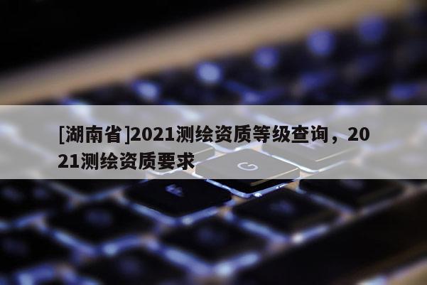 [湖南省]2021測繪資質等級查詢，2021測繪資質要求