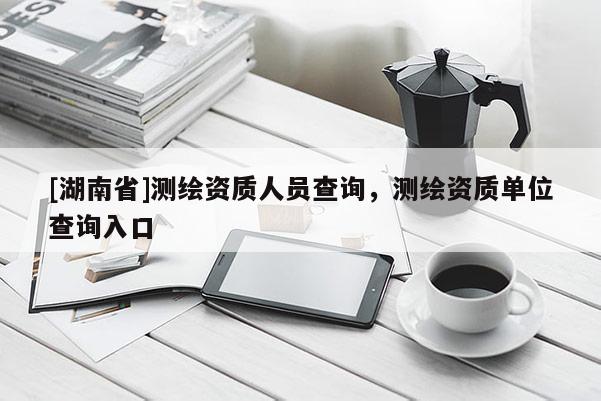 [湖南省]測繪資質人員查詢，測繪資質單位查詢入口