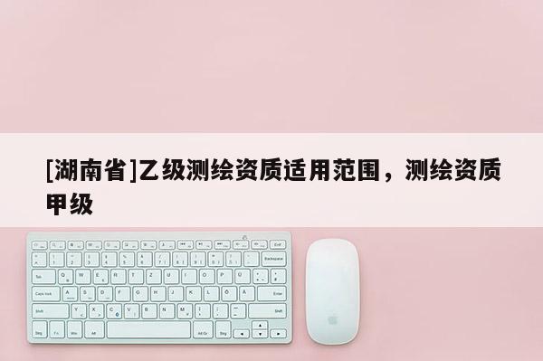 [湖南省]乙級測繪資質適用范圍，測繪資質甲級
