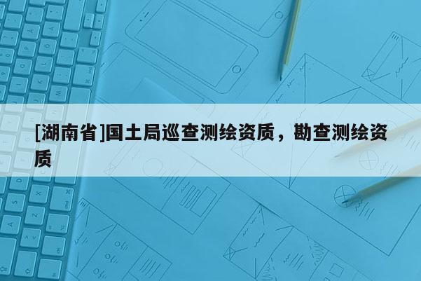 [湖南省]國土局巡查測繪資質，勘查測繪資質