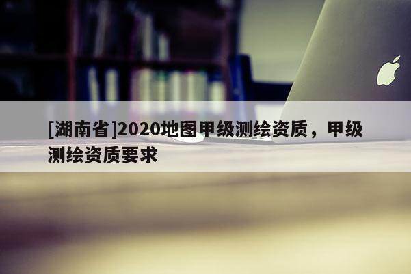 [湖南省]2020地圖甲級測繪資質，甲級測繪資質要求