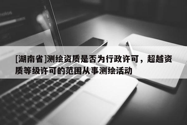 [湖南省]測繪資質(zhì)是否為行政許可，超越資質(zhì)等級許可的范圍從事測繪活動