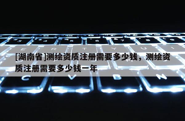[湖南省]測繪資質注冊需要多少錢，測繪資質注冊需要多少錢一年