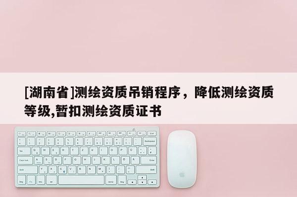 [湖南省]測繪資質吊銷程序，降低測繪資質等級,暫扣測繪資質證書