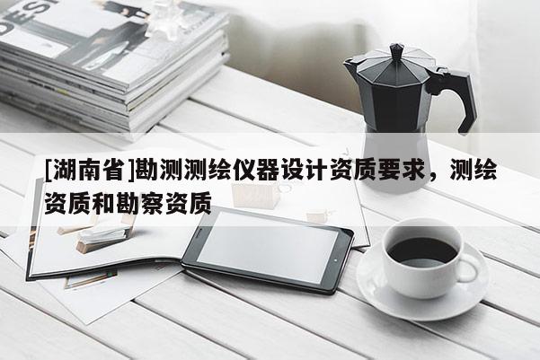 [湖南省]勘測測繪儀器設計資質要求，測繪資質和勘察資質