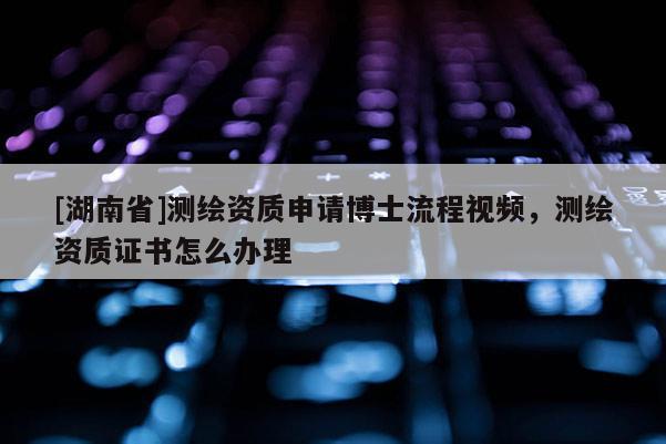 [湖南省]測繪資質申請博士流程視頻，測繪資質證書怎么辦理