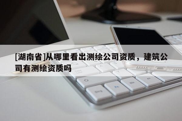 [湖南省]從哪里看出測繪公司資質，建筑公司有測繪資質嗎