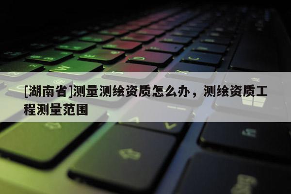 [湖南省]測量測繪資質怎么辦，測繪資質工程測量范圍