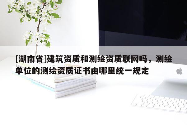 [湖南省]建筑資質和測繪資質聯網嗎，測繪單位的測繪資質證書由哪里統一規定