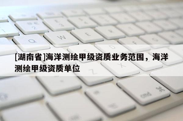 [湖南省]海洋測繪甲級資質業務范圍，海洋測繪甲級資質單位