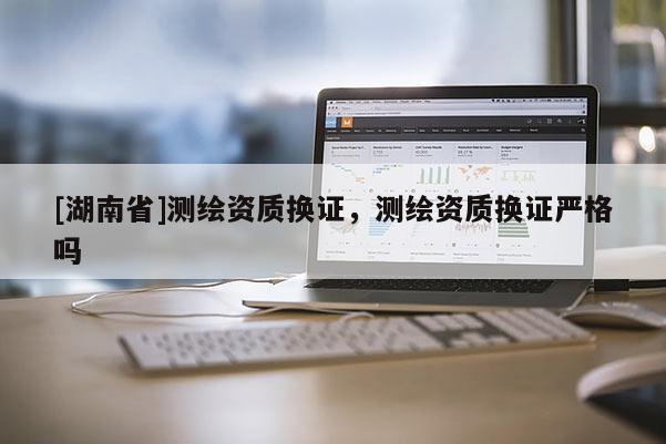 [湖南省]測繪資質(zhì)換證，測繪資質(zhì)換證嚴(yán)格嗎