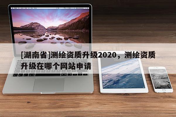 [湖南省]測繪資質(zhì)升級2020，測繪資質(zhì)升級在哪個網(wǎng)站申請