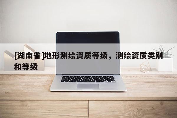 [湖南省]地形測繪資質等級，測繪資質類別和等級